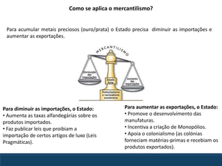 Para diminuir as importações, o Estado:
• Aumenta as taxas alfandegárias sobre os
produtos importados.
• Faz publicar leis que proibiam a
importação de certos artigos de luxo (Leis
Pragmáticas).
Para aumentar as exportações, o Estado:
• Promove o desenvolvimento das
manufaturas.
• Incentiva a criação de Monopólios.
• Apoia o colonialismo (as colónias
forneciam matérias-primas e recebiam os
produtos exportados).
Como se aplica o mercantilismo?
Para acumular metais preciosos (ouro/prata) o Estado precisa diminuir as importações e
aumentar as exportações.
 
