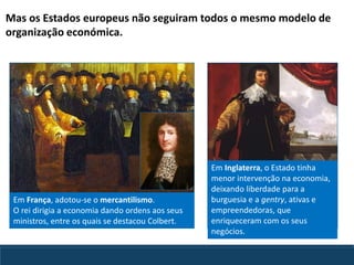 Em França, adotou-se o mercantilismo.
O rei dirigia a economia dando ordens aos seus
ministros, entre os quais se destacou Colbert.
Em Inglaterra, o Estado tinha
menor intervenção na economia,
deixando liberdade para a
burguesia e a gentry, ativas e
empreendedoras, que
enriqueceram com os seus
negócios.
Mas os Estados europeus não seguiram todos o mesmo modelo de
organização económica.
 