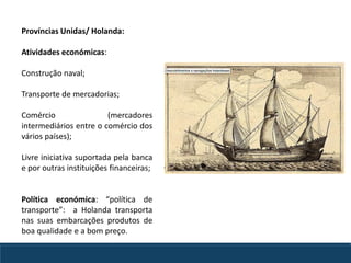 Províncias Unidas/ Holanda:
Atividades económicas:
Construção naval;
Transporte de mercadorias;
Comércio (mercadores
intermediários entre o comércio dos
vários países);
Livre iniciativa suportada pela banca
e por outras instituições financeiras;
Política económica: “política de
transporte”: a Holanda transporta
nas suas embarcações produtos de
boa qualidade e a bom preço.
 