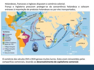 Holandeses, franceses e ingleses disputam o comércio colonial.
França e Inglaterra procuram proteger-se da concorrência holandesa e colocam
entraves à importação de produtos holandeses ou por eles transportados;
O comércio dos séculos XVII e XVIII gerava muitos lucros. Estes eram reinvestidos pelas
companhias comerciais, levando ao desenvolvimento do capitalismo comercial.
 