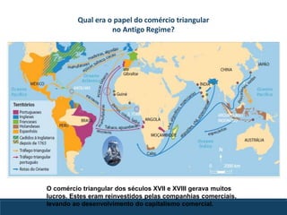 Qual era o papel do comércio triangular
no Antigo Regime?
O comércio triangular dos séculos XVII e XVIII gerava muitos
lucros. Estes eram reinvestidos pelas companhias comerciais,
levando ao desenvolvimento do capitalismo comercial.
 