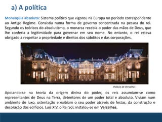 a) A política
Apoiando-se na teoria da origem divina do poder, os reis assumiam-se como
representantes de Deus na Terra, detentores de um poder total e absoluto. Viviam num
ambiente de luxo, ostentação e exibiam o seu poder através de festas, da construção e
decoração dos edifícios. Luís XIV, o Rei Sol, instalou-se em Versalhes.
Monarquia absoluta: Sistema político que vigorou na Europa no período correspondente
ao Antigo Regime. Consistia numa forma de governo concentrada na pessoa do rei.
Segundo os teóricos do absolutismo, o monarca recebia o poder das mãos de Deus, que
lhe conferia a legitimidade para governar em seu nome. No entanto, o rei estava
obrigado a respeitar a propriedade e direitos dos súbditos e das corporações.
Palácio de Versalhes
 