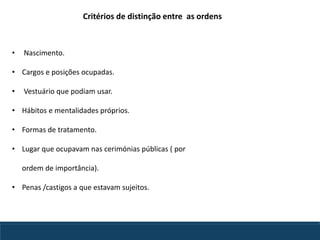 Critérios de distinção entre as ordens
• Nascimento.
• Cargos e posições ocupadas.
• Vestuário que podiam usar.
• Hábitos e mentalidades próprios.
• Formas de tratamento.
• Lugar que ocupavam nas cerimónias públicas ( por
ordem de importância).
• Penas /castigos a que estavam sujeitos.
 
