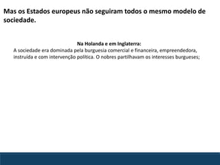 Mas os Estados europeus não seguiram todos o mesmo modelo de
sociedade.
Na Holanda e em Inglaterra:
A sociedade era dominada pela burguesia comercial e financeira, empreendedora,
instruída e com intervenção política. O nobres partilhavam os interesses burgueses;
 