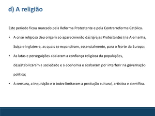 d) A religião
Este período ficou marcado pela Reforma Protestante e pela Contrarreforma Católica.
• A crise religiosa deu origem ao aparecimento das Igrejas Protestantes (na Alemanha,
Suíça e Inglaterra, as quais se expandiram, essencialmente, para o Norte da Europa;
• As lutas e perseguições abalaram a confiança religiosa da populações,
desestabilizaram a sociedade e a economia e acabaram por interferir na governação
política;
• A censura, a Inquisição e o Index limitaram a produção cultural, artística e científica.
 