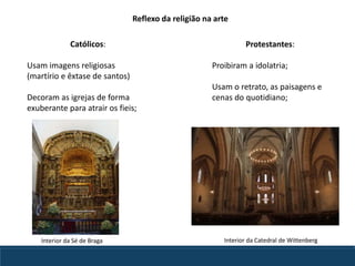 Reflexo da religião na arte
Católicos:
Usam imagens religiosas
(martírio e êxtase de santos)
Decoram as igrejas de forma
exuberante para atrair os fieis;
Protestantes:
Proibiram a idolatria;
Usam o retrato, as paisagens e
cenas do quotidiano;
Interior da Sé de Braga Interior da Catedral de Wittenberg
 