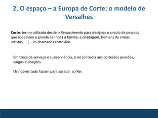 2. O espaço – a Europa de Corte: o modelo de
Versalhes
Corte: termo utilizado desde o Renascimento para designar o circulo de pessoas
que rodeavam o grande senhor ( a família, a criadagem, homens de armas,
artistas, ….) – os chamados cortesãos.
Em troca de serviços e subserviência, o rei concedia aos cortesãos pensões,
cargos e doações.
Os nobres tudo faziam para agradar ao Rei.
 