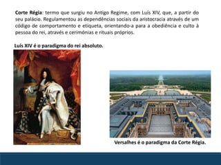 Corte Régia: termo que surgiu no Antigo Regime, com Luís XIV, que, a partir do
seu palácio. Regulamentou as dependências sociais da aristocracia através de um
código de comportamento e etiqueta, orientando-a para a obediência e culto à
pessoa do rei, através e cerimónias e rituais próprios.
Luís XIV é o paradigma do rei absoluto.
Versalhes é o paradigma da Corte Régia.
 