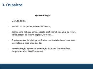 a) A Corte Régia:
- Morada do Rei;
- Símbolo do seu poder e da sua influência;
- Acolhia uma nobreza sem ocupação profissional, que vivia de festas,
bailes, serões de leitura, caçadas, torneios….
- O ambiente era de intriga e escândalo que contribuía ora para a sua
ascensão, ora para a sua queda;
- Polo de atração e palco de encenação do poder (em Versalhes
chegaram a viver 10000 pessoas);
3. Os palcos
 