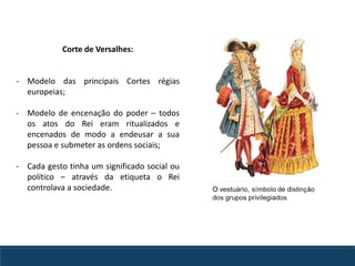 Corte de Versalhes:
- Modelo das principais Cortes régias
europeias;
- Modelo de encenação do poder – todos
os atos do Rei eram ritualizados e
encenados de modo a endeusar a sua
pessoa e submeter as ordens sociais;
- Cada gesto tinha um significado social ou
político – através da etiqueta o Rei
controlava a sociedade.
 