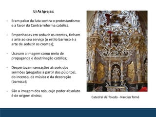 b) As Igrejas:
- Eram palco da luta contra o protestantismo
e a favor da Contrarreforma católica;
- Empenhadas em seduzir os crentes, tinham
a arte ao seu serviço (o estilo barroco é a
arte de seduzir os crentes);
- Usavam a imagem como meio de
propaganda e doutrinação católica;
- Despertavam sensações através dos
sermões (pregados a partir dos púlpitos),
do incenso, da música e da decoração
(barroca);
- São a imagem dos reis, cujo poder absoluto
é de origem divina; Catedral de Toledo - Narciso Tomé
 