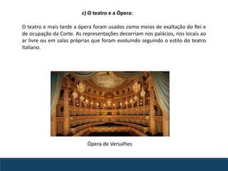 O teatro e mais tarde a ópera foram usados como meios de exaltação do Rei e
de ocupação da Corte. As representações decorriam nos palácios, nos locais ao
ar livre ou em salas próprias que foram evoluindo seguindo o estilo do teatro
italiano.
c) O teatro e a Ópera:
Ópera de Versalhes
 