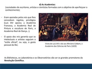 - Eram apoiadas pelos reis que lhes
concediam regalias, privilégios
(Luís XIV apoiou a Academia
Francesa, a Academia Real de
Pintura e escultura de Paris, a
Academia Real de Dança…);
- O apoio dos reis garantia que os
intelectuais e artistas seguiam o
“estilo oficial”, ou seja, o gosto
pessoal do Rei;
Visita de Luís XIV e do seu Ministro Colbert, à
Academia das Ciências de Paris (1659)
d) As Academias:
(sociedades de escritores, artistas e cientistas formadas com o objetivo de aperfeiçoar o
conhecimento);
As Bibliotecas, os Laboratórios e os Observatórios vão ser os grandes promotores da
Revolução Científica.
 