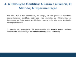 4. A Revolução Científica: A Razão e a Ciência; O
Método; A Experimentação
Nos sécs. XVII e XVII verificou-se, na Europa, um tão grande e importante
desenvolvimento científico, sobretudo nos domínios da Matemática, da
Astronomia, da Física, Química e Medicina, que se pode falar noma verdadeira
Revolução Científica.
O método de investigação foi desenvolvido por Francis Bacon (Método
Experimental ou Científico) e por René Descartes (Dúvida Metódica)
 