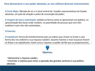 Para demonstrar o seu poder absoluto, os reis utilizam diversos instrumentos:
A Corte Régia: Morada do rei, é o local central de funções representativas do Estado
absoluto, um polo de atração e palco de encenação do poder;
A imagem de luxo e ostentação: exibida na forma como se apresentam em público, na
apresentação dos locais onde residem, na quantidade de pessoas que com eles
coabitam e por eles são sustentadas;
O Exército;
O espetáculo: forma de entretenimento para os nobres que viviam na Corte e uma
forma dos reis exibirem a sua riqueza (=poder). Quanto maiores e mais luxuosas fossem
as festas e os espetáculos, maior seria a riqueza e o poder do Rei que as proporcionava.
Objetivos:
• Demonstrar a riqueza e poder;
• Controlar a nobreza para evitar a oposição dos grandes senhores à sua política
absoluta.
 
