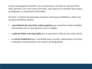 O clima de progresso científico, que caracterizou a Europa nos séculos XVII e
XVIII, permitiu criar uma cultura de elites , pois apenas os membros dos grupos
privilegiados se mantinham informados.
De facto, a maioria da população europeia continuava analfabeta e alheia aos
avanços científicos, devido:
• à persistência de uma forte cultura popular que mantinha muitas tradições
relacionadas com a vida agrícola e com a religião;
• à ação do Índex e da Inquisição que se opunham à difusão das novas ideias;
• ao ensino tradicional que, controlado pelos Jesuítas, apresentava currículos
e métodos ainda baseados nos mestres da Antiguidade.
 