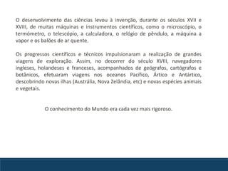 O desenvolvimento das ciências levou à invenção, durante os séculos XVII e
XVIII, de muitas máquinas e instrumentos científicos, como o microscópio, o
termómetro, o telescópio, a calculadora, o relógio de pêndulo, a máquina a
vapor e os balões de ar quente.
Os progressos científicos e técnicos impulsionaram a realização de grandes
viagens de exploração. Assim, no decorrer do século XVIII, navegadores
ingleses, holandeses e franceses, acompanhados de geógrafos, cartógrafos e
botânicos, efetuaram viagens nos oceanos Pacífico, Ártico e Antártico,
descobrindo novas ilhas (Austrália, Nova Zelândia, etc) e novas espécies animais
e vegetais.
O conhecimento do Mundo era cada vez mais rigoroso.
 