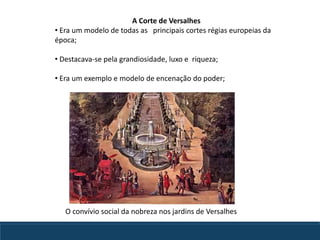 A Corte de Versalhes
• Era um modelo de todas as principais cortes régias europeias da
época;
• Destacava-se pela grandiosidade, luxo e riqueza;
• Era um exemplo e modelo de encenação do poder;
O convívio social da nobreza nos jardins de Versalhes
 