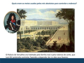O Palácio de Versalhes era habitado pela família real e pela nobreza de corte, que
Luís XIV pretendia controlar, fazendo-a depender de si e dos seus favores.
Quais eram os meios usados pelos reis absolutos para controlar a nobreza?
 