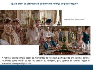 Quais eram os cerimoniais públicos de reforço do poder régio?
A nobreza acompanhava todos os momentos da vida real, participando em algumas tarefas
rotineiras como vestir os reis ou assistir às refeições, para ganhar os favores régios e
aumentar o seu prestígio social.
Imagens do filme “Maria Antonieta”
 