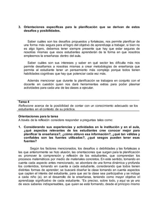 3. Orientaciones específicas para la planificación que se derivan de estos
desafíos y posibilidades.
Saber cuáles son los desafíos propuestos y fortalezas, nos permite planificar de
una forma más segura para el logro del objetivo de aprendizaje a trabajar, si bien no
es algo ligero, debemos tener siempre presente que hay que estar seguras de
nosotras mismas que esos estudiantes aprenderán de la forma en que nosotros
empleemos la enseñanza dentro del aula.
Saber cuáles son sus intereses y saber en qué sector les dificulta más nos
permite desafiarnos a nosotras mismas a crear metodologías de enseñanza que
permita al estudiante tener un pensamiento más complejo porque todos tienen
habilidades cognitivas que hay que potenciar cada vez más.
Además mencionar que durante la planificación se trabajara en conjunto con el
docente en cuestión quien nos dará herramientas extras para poder plasmar
actividades para cada una de las clases a ejecutar.
Tarea 4
Reflexione acerca de la posibilidad de contar con un conocimiento adecuado se los
estudiantes en el contexto de su práctica.
Orientaciones para la tarea
A través de la reflexión considere responder a preguntas tales como:
1. Considerando sus experiencias y actividades en la institución y en el aula,
¿qué aspectos relevantes de los estudiantes cree conocer mejor para
planificar la enseñanza?, ¿cómo obtuvo esa información?, ¿qué tan válidas y
confiables son las fuentes utilizadas?, ¿qué sesgos pueden tener esas
fuentes?
Según los factores mencionados, los desafíos o debilidades y las fortalezas a
las que anteriormente se hizo alusión, las orientaciones que surgen para la planificación
es promover la comprensión y reflexión de los estudiantes, que comprendan los
procesos matemáticos por medio de materiales concretos. En este sentido, tomando en
cuenta cada aspecto antes mencionado, se abordara de una forma dinámica y profunda
los contenidos, tomando en cuenta a cada estudiante, considerando que todos tienen
distintas formas de aprender; se buscará diseñar la clase tomando en cuenta aspectos
que capten el interés del estudiante, para que así la clase sea participativa y se incluya
a cada niño (a). en el desarrollo de la enseñanza, teniendo como mayor objetivo el
aprendizaje significativo de cada estudiante. “Es preciso, sobre todo, y aquí va ya uno
de esos saberes indispensables, que quien se está formando, desde el principio mismo
 