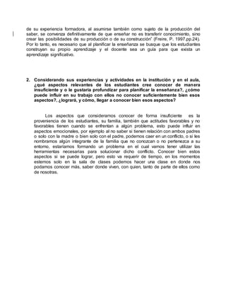 de su experiencia formadora, al asumirse también como sujeto de la producción del
saber, se convenza definitivamente de que enseñar no es transferir conocimiento, sino
crear las posibilidades de su producción o de su construcción” (Freire, P. 1997.pp.24).
Por lo tanto, es necesario que al planificar la enseñanza se busque que los estudiantes
construyan su propio aprendizaje y el docente sea un guía para que exista un
aprendizaje significativo.
2. Considerando sus experiencias y actividades en la institución y en el aula,
¿qué aspectos relevantes de los estudiantes cree conocer de manera
insuficiente y o le gustaría profundizar para planificar la enseñanza?, ¿cómo
puede influir en su trabajo con ellos no conocer suficientemente bien esos
aspectos?, ¿logrará, y cómo, llegar a conocer bien esos aspectos?
Los aspectos que consideramos conocer de forma insuficiente es la
proveniencia de los estudiantes, su familia, también que actitudes favorables y no
favorables tienen cuando se enfrentan a algún problema, esto puede influir en
aspectos emocionales, por ejemplo al no saber si tienen relación con ambos padres
o solo con la madre o bien solo con el padre, podemos caer en un conflicto, o si les
nombramos algún integrante de la familia que no conozcan o no pertenezca a su
entorno, estaríamos formando un problema en el cual vamos tener utilizar las
herramientas necesarias para solucionar dicho conflicto. Conocer bien estos
aspectos si se puede lograr, pero esto va requerir de tiempo, en los momentos
estemos solo en la sala de clases podemos hacer una clase en donde nos
podamos conocer más, saber donde viven, con quien, tanto de parte de ellos como
de nosotras.
 