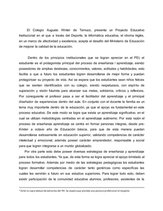 El Colegio Augusto Winter de Temuco, presenta un Proyecto Educativo
Institucional en el que a través del Deporte, la Informática educativa, el idioma Inglés,
en un marco de afectividad y excelencia, acepta el desafío del Ministerio de Educación
de mejorar la calidad de la educación.
Dentro de los principios institucionales que se logran apreciar en el PEI, el
estudiante es el protagonista principal del proceso de enseñanza / aprendizaje, siendo
poseedores de amplias destrezas, conocimientos, valores, actitudes y habilidades; esto
facilita a que a futuro los estudiantes logren desarrollarse de mejor forma y puedan
protagonizar su proyecto de vida. Así se espera que los estudiantes sean niños felices
que se sientan identificados con su colegio, siendo respetuosos, con espíritu de
superación y visión futurista para alcanzar sus metas, solidarios, críticos y reflexivos.
Por consiguiente el profesor pasa a ser el facilitador del aprendizaje y el principal
diseñador de experiencias dentro del aula. En conjunto con el docente la familia es un
tema muy importante dentro de la educación, ya que el apoyo es fundamental en este
proceso educativo. De este modo se logra que exista un aprendizaje significativo, en el
cual se utilizan metodologías centradas en el aprendizaje autónomo. Por esta razón el
proceso de enseñanza aprendizaje se centra en formar personas integras, desde pre-
Kínder a octavo año de Educación básica, para que de esta manera puedan
desarrollarse exitosamente en educación superior, validando competencias de carácter
intelectual y emocional, además poseer carácter emprendedor, responsable y social
para que logren integrarse a un mundo globalizado.
Por otra parte esto debe poseer diversas estrategias de enseñanza y aprendizaje
para todos los estudiantes. Ya que, de esta forma se logra apreciar el apoyo brindado al
proceso formativo. Además por medio de las estrategias pedagógicas los estudiantes
logran desarrollar competencias de carácter tanto genéricas como especificas las
cuales les servirán a futuro en sus estudios superiores. Para lograr todo esto, deben
existir participación de la comunidad educativa alumnos, profesores, asistentes de la
3 Evite la copia textual de extractos del PEI. Se espera que plantee una postura profesional al respecto.
 