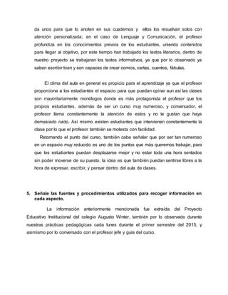 da unos para que lo anoten en sus cuadernos y ellos los resuelvan solos con
atención personalizada; en el caso de Lenguaje y Comunicación, el profesor
profundiza en los conocimientos previos de los estudiantes, uniendo contenidos
para llegar al objetivo, por este tiempo han trabajado los textos literarios, dentro de
nuestro proyecto se trabajaran los textos informativos, ya que por lo observado ya
saben escribir bien y son capaces de crear comics, cartas, cuentos, fábulas.
El clima del aula en general es propicio para el aprendizaje ya que el profesor
proporciona a los estudiantes el espacio para que puedan opinar aun así las clases
son mayoritariamente monólogos donde es más protagonista el profesor que los
propios estudiantes, además de ser un curso muy numeroso, y conversador, el
profesor llama constantemente la atención de estos y no le gustan que haya
demasiado ruido. Así mismo existen estudiantes que intervienen constantemente la
clase por lo que el profesor también se molesta con facilidad.
Retomando el punto del curso, también cabe señalar que por ser tan numeroso
en un espacio muy reducido es uno de los puntos que más queremos trabajar, para
que los estudiantes puedan desplazarse mejor y no estar toda una hora sentados
sin poder moverse de su puesto, la idea es que también puedan sentirse libres a la
hora de expresar, escribir, y pensar dentro del aula de clases.
5. Señale las fuentes y procedimientos utilizados para recoger información en
cada aspecto.
La información anteriormente mencionada fue extraída del Proyecto
Educativo Institucional del colegio Augusto Winter, también por lo observado durante
nuestras prácticas pedagógicas cada lunes durante el primer semestre del 2015, y
asimismo por lo conversado con el profesor jefe y guía del curso.
 