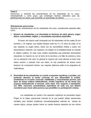 Tarea 2
Seleccione y describa las características de los estudiantes de su curso,
individualmente y como grupo, que constituyen factores relevantes para las
planificaciones de clases, que posibiliten un aprendizaje de calidad.
Orientaciones para la tarea
Describa las características de los estudiantes del curso, considerando aspectos tales
como:
1. Número de estudiantes y su diversidad en términos de edad, género, origen
étnico, nacionalidad, religión, y necesidades educativas especiales.
El tercer año básico está compuesto por 46 estudiantes; de los cuales 30 son
hombres y 16 mujeres; sus edades fluctúan entre los 9 y 10 años de edad, en lo
que respecta su origen étnico, todos son de nacionalidad chilena y cuatro con
descendencia mapuche; con respecto a la religión en el establecimiento se imparte
la religión católica. En este curso existen estudiantes que presentan necesidades
educativas, la mayoría es con el tema de la escritura y la falta de practica y otros
con su expresión oral, pero en general la mayoría del curso alcanza un buen nivel,
saben escribir y redactar bien sus ideas, no hay problemas de lectura como
tampoco de compresión lectora, sus mayores falencias están en la asignatura de
matemáticas.
2. Diversidad de los estudiantes en cuanto a aspectos cognitivos y sociales, con
particular atención al sector curricular en que desarrollará la unidad:
rendimiento en el sector curricular, habilidades y conocimientos previos, qué
tipos de tareas realizan habitualmente, niveles cognitivos de las tareas que
propone habitualmente el docente, entre otros. Con respecto a estudiantes
con NEE, mencione características específicas de cada uno que deberá
considerar para hacer adecuaciones que posibiliten su participación exitosa.
Los estudiantes en cuanto a los aspectos cognitivos se encuentran según
Piaget en la etapa operacional concreto en la que pueden utilizar operaciones
mentales para resolver problemas concretos(tangibles) además de pensar de
manera lógica, porque pueden tomar en cuenta diversos aspectos de una misma
 