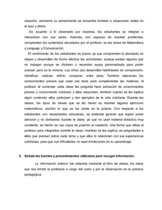situación, asimismo su pensamiento se encuentra limitado a situaciones reales en
el aquí y ahora.
De acuerdo a lo observado por nosotras, los estudiantes se integran e
interactúan con sus pares. Además, son capaces de resolver problemas,
comprenden los contenidos abordados por el profesor, en las áreas de Matemática
y Lenguaje y Comunicación.
El rendimiento de los estudiantes es bueno, ya que comprenden lo abordado en
clases y desarrollan de forma efectiva las actividades; aunque existen algunos que
no trabajan porque se distraen o necesitan ayuda personalizada para poder
avanzar pero es la minoría. Los niños (as) desarrollan habilidades de comprensión,
identificar, ordenar, definir, comparar, entre otras. También relacionan los
conocimientos previos que cada uno tiene para complementar las materias, el
profesor al comenzar cada clase les pregunta hace activación de conocimientos
previos y conocimiento cotidiano y ellos responden, también cuando se les explica
algún contenido ellos participan y dan ejemplos de la vida cotidiana. Durante las
clases, los tipos de tareas que se les hacen es resolver algunos ejercicios
matemáticos, escribir lo que se les anota en la pizarra. Con respecto a los
estudiantes con necesidades educativas, se pretende generar que logren poner
atención y no distraerse durante la clase, ya que no usan material didáctico muy
constante, se hecho es uso copia de pizarrón al cuaderno. Una forma que utiliza el
profesor para integrarlos durante la clase, mientras se les explica, es preguntarles a
ellos que piensan sobre cada tema y que ellos lo relacionen con sus experiencias
cotidianas, para que sus dificultades no sean limitaciones en su aprendizaje.
3. Señale las fuentes y procedimientos utilizados para recoger información.
La información anterior fue obtenida mediante el libro de clases, los datos
que nos brindó la profesora a cargo del curso y por la observación en la práctica
pedagógica.
 