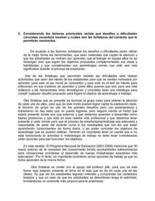 2. Considerando los factores priorizados señale qué desafíos o dificultades
concretas necesitará resolver y cuáles son las fortalezas del contexto que le
permitirán resolverlos.
De acuerdo a los factores señalados los desafíos o dificultades serán: utilizar
de la mejor forma las herramientas, que sean materiales que capten la atención y
que los estudiantes se motiven por aprender; que al trabajar en equipo ellos no se
distraigan sino que logren los objetivos propuestos complementando sus ideas y
habilidades y que complementen sus aprendizajes siendo que este sea más
significativo durante el proceso de enseñanza.
Una de las fortalezas que permitirán resolver las dificultades será realizar
actividades que sean del interés de los estudiantes para que se sientan motivados por
aprender para esto el pie inicial es conocerlos y para esto es el test de interés para
enfocarnos en sus maneras de aprender y como ellos quieren que sea, para sea más
didáctico y las herramientas tanto tecnológicas y concretas sean una estrategia para
cumplir cualquier desafío propuesto para logare el objetivo de aprendizaje a trabajar.
Otra fortaleza que se presenta es dominar el grupo curso para obtener la atención
de cada uno de ellos, para que de este modo puedan lograr captar la explicación dada,
el dominio de grupo es uno de los grandes desafíos pero con perseverancia y
entusiasmo no hay nada que no pueda lograrse, pero seguirá siendo un factor que
estará presente donde sea que estemos y que debemos aprender a desarrollar como
futuras profesoras y que está en toda nuestra vida profesional y que debemos tener
presente a cada minuto para que el proceso de enseñanza/aprendizaje sea adecuado y
responsable de parte del docente como e los estudiantes que son los que están
aprendiendo conocimientos de forma diaria. y asi poder concretar los objetivos de
aprendizaje que se quieren obtener. También es importante tener en cuenta que si no
está funcionando la actividad o metodología de trabajo se debe tener consideradas
otras opciones para que funcionen los objetivos.
En este sentido El Programa Nacional de Educación (2001-2006) menciona que “El
nuevo entorno de la sociedad del conocimiento brinda oportunidades extraordinarias
para innovaciones orientadas al desarrollo de nuevas modalidades educativas más
adecuadas”. Por lo tanto, es importante considerar varias opciones de trabajo ya que no
todos aprenden de la misma forma.
Otra fortaleza es contar con el apoyo del profesor jefe, para que de esta
forma siga estando presente el clima en el aula que se da en cada una de las
clases. Ya que así los estudiantes lograrán entender y comprender los contenidos
tratados y que en caso de que los estudiantes se desordenen tenga la autoridad,
brindándonos un ambiente más propicio para la enseñanza.
 