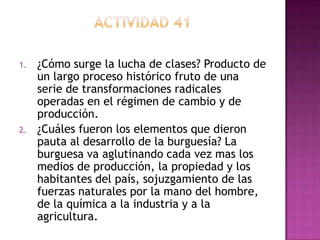 1.   ¿Cómo surge la lucha de clases? Producto de
     un largo proceso histórico fruto de una
     serie de transformaciones radicales
     operadas en el régimen de cambio y de
     producción.
2.   ¿Cuáles fueron los elementos que dieron
     pauta al desarrollo de la burguesía? La
     burguesa va aglutinando cada vez mas los
     medios de producción, la propiedad y los
     habitantes del país, sojuzgamiento de las
     fuerzas naturales por la mano del hombre,
     de la química a la industria y a la
     agricultura.
 