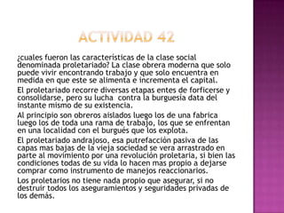 ¿cuales fueron las características de la clase social
denominada proletariado? La clase obrera moderna que solo
puede vivir encontrando trabajo y que solo encuentra en
medida en que este se alimenta e incrementa el capital.
El proletariado recorre diversas etapas entes de forficerse y
consolidarse, pero su lucha contra la burguesía data del
instante mismo de su existencia.
Al principio son obreros aislados luego los de una fabrica
luego los de toda una rama de trabajo, los que se enfrentan
en una localidad con el burgués que los explota.
El proletariado andrajoso, esa putrefacción pasiva de las
capas mas bajas de la vieja sociedad se vera arrastrado en
parte al movimiento por una revolución proletaria, si bien las
condiciones todas de su vida lo hacen mas propio a dejarse
comprar como instrumento de manejos reaccionarios.
Los proletarios no tiene nada propio que asegurar, si no
destruir todos los aseguramientos y seguridades privadas de
los demás.
 
