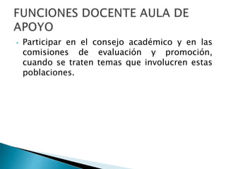 • Participar en el consejo académico y en las 
comisiones de evaluación y promoción, 
cuando se traten temas que involucren estas 
poblaciones. 
 