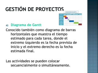 Diagrama de Gantt
Conocido también como diagrama de barras
horizontales que muestra el tiempo
estimado para cada tarea, donde el
extremo izquierdo es la fecha prevista de
inicio y el extremo derecho es la fecha
estimada final.
a)

Las actividades se pueden colocar
secuencialmente o simultáneamente.

 