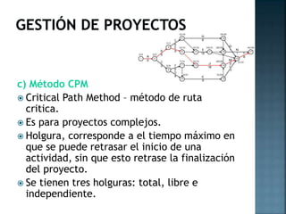 c) Método CPM
 Critical Path Method – método de ruta
critica.
 Es para proyectos complejos.
 Holgura, corresponde a el tiempo máximo en
que se puede retrasar el inicio de una
actividad, sin que esto retrase la finalización
del proyecto.
 Se tienen tres holguras: total, libre e
independiente.

 