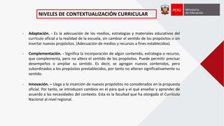- Adaptación. - Es la adecuación de los medios, estrategias y materiales educativos del
currículo oficial a la realidad de la escuela, sin cambiar el sentido de los propósitos o sin
insertar nuevos propósitos. (Adecuación de medios y recursos a fines establecidos).
- Complementación. - Significa la incorporación de algún contenido, estrategia o recurso,
que complementa, pero no altera el sentido de los propósitos. Puede permitir precisar
desempeños o ampliar su sentido. Es decir, se agregan nuevos contenidos, pero
subordinados a los propósitos prestablecidos, por tanto no alteran significativamente su
sentido.
- Innovación. – Llega a la inserción de nuevos propósitos no considerados en la propuesta
oficial. Por tanto, se introducen cambios en el para qué y el qué enseñar y aprender de
acuerdo a las necesidades del contexto. Esta es la facultad que ha otorgado el Currículo
Nacional al nivel regional.
NIVELES DE CONTEXTUALIZACIÓN CURRICULAR
 