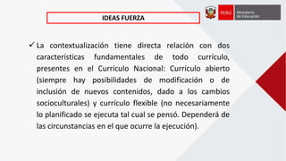  La contextualización tiene directa relación con dos
características fundamentales de todo currículo,
presentes en el Currículo Nacional: Currículo abierto
(siempre hay posibilidades de modificación o de
inclusión de nuevos contenidos, dado a los cambios
socioculturales) y currículo flexible (no necesariamente
lo planificado se ejecuta tal cual se pensó. Dependerá de
las circunstancias en el que ocurre la ejecución).
IDEAS FUERZA
 