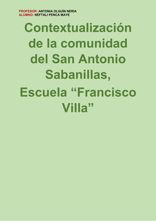PROFESOR: ANTONIA OLGUÍN NERIA
ALUMNO: NEFTALI PENCA MAYE
Contextualización
de la comunidad
del San Antonio
Sabanillas,
Escuela “Francisco
Villa”
 
