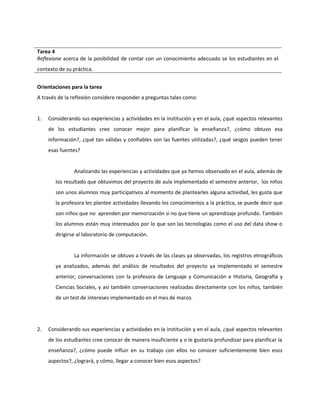 Tarea 4 
Reflexione acerca de la posibilidad de contar con un conocimiento adecuado se los estudiantes en el 
contexto de su práctica. 
Orientaciones para la tarea 
A través de la reflexión considere responder a preguntas tales como: 
1. Considerando sus experiencias y actividades en la institución y en el aula, ¿qué aspectos relevantes 
de los estudiantes cree conocer mejor para planificar la enseñanza?, ¿cómo obtuvo esa 
información?, ¿qué tan válidas y confiables son las fuentes utilizadas?, ¿qué sesgos pueden tener 
esas fuentes? 
Analizando las experiencias y actividades que ya hemos observado en el aula, además de 
los resultado que obtuvimos del proyecto de aula implementado el semestre anterior, los niños 
son unos alumnos muy participativos al momento de plantearles alguna actividad, les gusta que 
la profesora les plantee actividades llevando los conocimientos a la práctica, se puede decir que 
son niños que no aprenden por memorización si no que tiene un aprendizaje profundo. También 
los alumnos están muy interesados por lo que son las tecnologías como el uso del data show o 
dirigirse al laboratorio de computación. 
La información se obtuvo a través de las clases ya observadas, los registros etnográficos 
ya analizados, además del análisis de resultados del proyecto ya implementado el semestre 
anterior, conversaciones con la profesora de Lenguaje y Comunicación e Historia, Geografía y 
Ciencias Sociales, y así también conversaciones realizadas directamente con los niños, también 
de un test de intereses implementado en el mes de marzo. 
2. Considerando sus experiencias y actividades en la institución y en el aula, ¿qué aspectos relevantes 
de los estudiantes cree conocer de manera insuficiente y o le gustaría profundizar para planificar la 
enseñanza?, ¿cómo puede influir en su trabajo con ellos no conocer suficientemente bien esos 
aspectos?, ¿logrará, y cómo, llegar a conocer bien esos aspectos? 
 