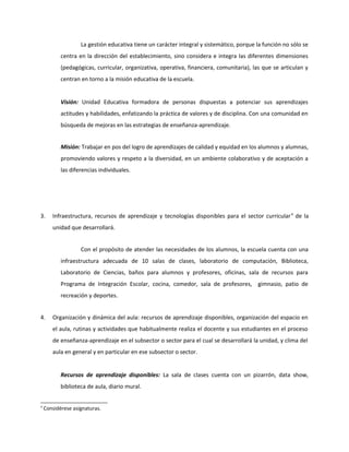 La gestión educativa tiene un carácter integral y sistemático, porque la función no sólo se 
centra en la dirección del establecimiento, sino considera e integra las diferentes dimensiones 
(pedagógicas, curricular, organizativa, operativa, financiera, comunitaria), las que se articulan y 
centran en torno a la misión educativa de la escuela. 
Visión: Unidad Educativa formadora de personas dispuestas a potenciar sus aprendizajes 
actitudes y habilidades, enfatizando la práctica de valores y de disciplina. Con una comunidad en 
búsqueda de mejoras en las estrategias de enseñanza-aprendizaje. 
Misión: Trabajar en pos del logro de aprendizajes de calidad y equidad en los alumnos y alumnas, 
promoviendo valores y respeto a la diversidad, en un ambiente colaborativo y de aceptación a 
las diferencias individuales. 
3. Infraestructura, recursos de aprendizaje y tecnologías disponibles para el sector curricular 4 de la 
unidad que desarrollará. 
Con el propósito de atender las necesidades de los alumnos, la escuela cuenta con una 
infraestructura adecuada de 10 salas de clases, laboratorio de computación, Biblioteca, 
Laboratorio de Ciencias, baños para alumnos y profesores, oficinas, sala de recursos para 
Programa de Integración Escolar, cocina, comedor, sala de profesores, gimnasio, patio de 
recreación y deportes. 
4. Organización y dinámica del aula: recursos de aprendizaje disponibles, organización del espacio en 
el aula, rutinas y actividades que habitualmente realiza el docente y sus estudiantes en el proceso 
de enseñanza-aprendizaje en el subsector o sector para el cual se desarrollará la unidad, y clima del 
aula en general y en particular en ese subsector o sector. 
Recursos de aprendizaje disponibles: La sala de clases cuenta con un pizarrón, data show, 
biblioteca de aula, diario mural. 
4 Considérese asignaturas. 
 