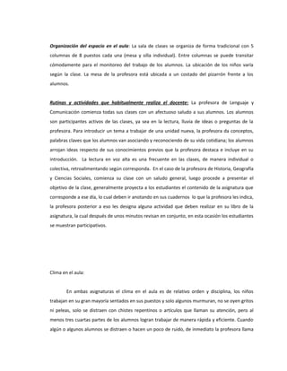 Organización del espacio en el aula: La sala de clases se organiza de forma tradicional con 5 
columnas de 8 puestos cada una (mesa y silla individual). Entre columnas se puede transitar 
cómodamente para el monitoreo del trabajo de los alumnos. La ubicación de los niños varía 
según la clase. La mesa de la profesora está ubicada a un costado del pizarrón frente a los 
alumnos. 
Rutinas y actividades que habitualmente realiza el docente : La profesora de Lenguaje y 
Comunicación comienza todas sus clases con un afectuoso saludo a sus alumnos. Los alumnos 
son participantes activos de las clases, ya sea en la lectura, lluvia de ideas o preguntas de la 
profesora. Para introducir un tema a trabajar de una unidad nueva, la profesora da conceptos, 
palabras claves que los alumnos van asociando y reconociendo de su vida cotidiana; los alumnos 
arrojan ideas respecto de sus conocimientos previos que la profesora destaca e incluye en su 
introducción. La lectura en voz alta es una frecuente en las clases, de manera individual o 
colectiva, retroalimentando según corresponda. En el caso de la profesora de Historia, Geografía 
y Ciencias Sociales, comienza su clase con un saludo general, luego procede a presentar el 
objetivo de la clase, generalmente proyecta a los estudiantes el contenido de la asignatura que 
corresponde a ese día, lo cual deben ir anotando en sus cuadernos lo que la profesora les indica, 
la profesora posterior a eso les designa alguna actividad que deben realizar en su libro de la 
asignatura, la cual después de unos minutos revisan en conjunto, en esta ocasión los estudiantes 
se muestran participativos. 
Clima en el aula: 
En ambas asignaturas el clima en el aula es de relativo orden y disciplina, los niños 
trabajan en su gran mayoría sentados en sus puestos y solo algunos murmuran, no se oyen gritos 
ni peleas, solo se distraen con chistes repentinos o artículos que llaman su atención, pero al 
menos tres cuartas partes de los alumnos logran trabajar de manera rápida y eficiente. Cuando 
algún o algunos alumnos se distraen o hacen un poco de ruido, de inmediato la profesora llama 
 