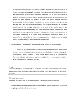 su atención y se acerca a ellos para verificar que estén realizando el trabajo adecuado. Si es 
necesario cambia de puesto a algún alumno que esté un poco más inquieto que de costumbre y 
esté entorpeciendo el trabajo de sus compañeros. Siempre lo hace de muy buena manera, sin 
perder la calma pero imponiendo respeto. Para participar de la clase, los alumnos levantan sus 
manos para poder responder y la profesora se dirige a ellos por sus nombres, apellidos o 
diminutivos que consideran cercanía entre ellos, y les permite contestar en forma ordenada, 
tomando dos o más respuestas en consideración. Solo un grupo minoritario de 5 alumnos 
aproximadamente no participa activamente de la clase, y son aquellos alumnos que 
corresponden a los de rendimiento más bajo, y que además son alumnos ingresados este año al 
establecimiento y que según explica la profesora están a un nivel un poco inferior al del resto de 
los alumnos, sin embargo en los últimos meses hemos podido observar una mejoría en su 
desempeño, en la actualidad se muestran más participativos y trabajan en sus actividades, 
aunque necesitan un apoyo y retroalimentación constantemente. 
5. Señale las fuentes y procedimientos utilizados para recoger información en cada aspecto. 
La información recaudada deriva de las prácticas observadas y los registros etnográficos el 
semestre anterior realizado, además de conversaciones realizadas con la profesora de Lenguaje y 
Comunicación e Historia, Geografía y Ciencias Sociales. Además varios de los datos recabados 
fueron otorgados por la directora del establecimiento, Sra. Mirtza González y de lo revisado en 
el PEI que nos facilito la directora de la escuela. 
Tarea 2 
Seleccione y describa las características de los estudiantes de su curso, individualmente y como grupo, 
que constituyen factores relevantes para las planificaciones de clases, que posibiliten un aprendizaje 
de calidad. 
Orientaciones para la tarea 
Describa las características de los estudiantes del curso, considerando aspectos tales como: 
1. Número de estudiantes y su diversidad en términos de edad, género, origen étnico, nacionalidad, 
religión, y necesidades educativas especiales. 
 