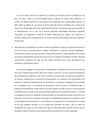 El curso 4° básico consta con 41 alumnos, 23 mujeres y 18 hombres, están en la edad de 9 y 10 
años. Los niños y niñas son de nacionalidad chilena y algunos con origen étnico Mapuche. En 
cuanto a la religión tenemos en el curso que el 2% no especifica cuál es, 60% religión católica y el 
38% religión evangélica de una matrícula de 43 niños (dos alumnos retirados). De un total de 47 
alumnos con Necesidades Educativas Especiales Permanentes y Transitorias que están presentes en 
el establecimiento, de 4° año cinco alumnos presentan Necesidades Educativas Especiales 
Transitorias con diagnóstico Trastorno de Déficit Atencional que trabajan con apoyo de la 
educadora diferencial y específicamente un alumno presenta Necesidades Educativas Especiales 
Permanentes. 
2. Diversidad de los estudiantes en cuanto a aspectos cognitivos y sociales, con particular atención al 
sector curricular en que desarrollará la unidad: rendimiento en el sector curricular, habilidades y 
conocimientos previos, qué tipos de tareas realizan habitualmente, niveles cognitivos de las tareas 
que propone habitualmente el docente, entre otros. Con respecto a estudiantes con NEE, mencione 
características específicas de cada uno que deberá considerar para hacer adecuaciones que 
posibiliten su participación exitosa. 
En el área de Lenguaje y Comunicación a los estudiantes constantemente se les hace leer en voz 
alta, crear y redactar textos cortos, tales como cuentos, cartas, etc., lo cual es parte de los objetivos 
de aprendizaje de la asignatura y del nivel. Los niños en cuanto a esto se muestran participativos y 
sin mayores complicaciones al momento de desarrollarlos. Con respecto a las evaluaciones de la 
profesora, en general el rendimiento de los estudiantes es muy bueno, a excepción de un promedio 
de 5 estudiantes que en las pruebas de comprensión lectora, tienen un rendimiento bajo, la 
profesora constantemente realiza control de lectura, donde se puede ver que el mismo grupo de 
rendimiento bajo, coincide con los que tienen más problemas en los controles de lectura. En cuanto 
a la asignatura de Historia, Geografía y Ciencias Sociales, el contenido que enseña la profesora es el 
adecuado al nivel de los estudiantes, pero según la metodología de trabajo de la profesora tienen 
un aprendizaje más memorístico, lo cual también se ve evidenciado en las evaluaciones, en donde 
se les hace preguntas textuales en sus pruebas del contenido que pasó, y por lo mismo los 
estudiantes han tenido un mal rendimiento, según lo observado hemos podido verificar que los 
estudiantes saben el contenido, pero la evaluación de la profesora no ha sido la adecuada. 
 