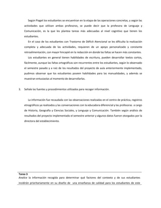Según Piaget los estudiantes se encuentran en la etapa de las operaciones concretas, y según las 
actividades que utilizan ambas profesoras, se puede decir que la profesora de Lenguaje y 
Comunicación, es la que les plantea tareas más adecuadas al nivel cognitivo que tienen los 
estudiantes. 
En el caso de los estudiantes con Trastorno de Déficit Atencional se les dificulta la realización 
completa y adecuada de las actividades, requieren de un apoyo personalizado y constante 
retroalimentación, con mayor hincapié en la redacción en donde las faltas se hacen más constantes. 
Los estudiantes en general tienen habilidades de escritura, pueden desarrollar textos cortos, 
fácilmente, aunque las faltas ortográficas son recurrentes entre los estudiantes, según lo observado 
el semestre pasado y a raíz de los resultados del proyecto de aula anteriormente implementado, 
pudimos observar que los estudiantes poseen habilidades para las manualidades, y además se 
muestran entusiastas al momento de desarrollarlas. 
3. Señale las fuentes y procedimientos utilizados para recoger información. 
La información fue recaudada con las observaciones realizadas en el centro de práctica, registros 
etnográficos ya realizados y las conversaciones con la educadora diferencial y las profesoras a cargo 
de Historia, Geografía y Ciencias Sociales, y Lenguaje y Comunicación. También según análisis de 
resultados del proyecto implementado el semestre anterior y algunos datos fueron otorgados por la 
directora del establecimiento. 
Tarea 3 
Analice la información recogida para determinar qué factores del contexto y de sus estudiantes 
incidirán prioritariamente en su diseño de una enseñanza de calidad para los estudiantes de este 
 