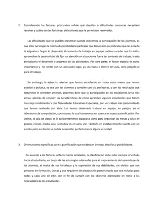 2. Considerando los factores priorizados señale qué desafíos o dificultades concretas necesitará 
resolver y cuáles son las fortalezas del contexto que le permitirán resolverlos. 
Las dificultades que se pueden presentar cuando utilicemos la participación de los alumnos, es 
que ellos no tengan la misma disponibilidad a participar que tienen con su profesora que les enseña 
la asignatura. Según lo observado al momento de trabajar en equipo pudiera suceder que los niños 
aprovechen la oportunidad de fijar su atención en situaciones fuera del contexto de trabajo, y esto 
perjudicaría el desarrollo y progreso de las actividades. Por otra parte, el factor espacio es suma 
importancia y no contar con un adecuado lugar, ya sea fuera o dentro del aula, sería perjudicial 
para el trabajo. 
Sin embargo, la estrecha relación que hemos establecido en todos estos meses que hemos 
asistido a práctica, ya sea con los alumnos y también con las profesoras, y con los resultados que 
obtuvimos el semestre anterior, podemos decir que la participación de los estudiantes sería más 
activa, además de conocer las características de cómo aprenden algunos estudiantes que tienen 
más bajo rendimiento y con Necesidades Educativas Especiales, por un trabajo más personalizado 
que hemos realizado con ellos. Los hemos observado trabajar en equipo, en parejas, en el 
laboratorio de computación, con tutores, lo cual tomaremos en cuenta en nuestra planificación. Por 
último, la sala de clases es lo suficientemente espaciosa como para organizar las mesas y sillas en 
grupos, circulo, media luna, sentados en el suelo, etc. También en establecimiento cuenta con un 
amplio patio en donde se podría desarrollar perfectamente alguna actividad. 
3. Orientaciones específicas para la planificación que se derivan de estos desafíos y posibilidades. 
De acuerdo a los factores anteriormente señalados, la planificación debe estar siempre orientada 
hacia el estudiante, en busca de las estrategias adecuadas para el mejoramiento del aprendizaje de 
los alumnos, el realce de sus fortalezas y la superación de sus debilidades, sin olvidar que son 
personas en formación, únicas y que requieren de preparación personalizada que sea inclusiva para 
todos y cada uno de ellos con el fin de cumplir con los objetivos planteados en torno a las 
necesidades de los estudiantes. 
 