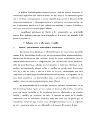  Hábitos: Los hábitos observados son variados. Desde los primeros 15 minutos de
clases donde la profesora jefe, toma la asistencia del día y revisa si los estudiantes llegaron
con su libreta de comunicaciones y su cotona o delantal; luego, asisten al desayuno, donde
tienen aproximadamente 15 minutos para tomarse su leche con un pan. Luego, vuelven a su
sala y comienzan a trabajar con el libro y el cuaderno, copiando el objetivo de la clase y
realizando las actividades de cierta página del libro.
 Aprendizajes construidos en relación a los conocimientos que se pretende
enseñar: Estos serán conocidos por los futuros profesores de acuerdo a los resultados de la
prueba de diagnóstico.
IV. Reflexión sobre la información recogida:
1. Formas y procedimientos de recogida de información.
La principal forma de recoger la información fueron las observaciones durante la
mañana de los días asistidos al colegio que son necesarias para llegar a tales conclusiones.
Por otro lado, la observación a los estudiantes durante los recreos también es una fuente de
obtener información acerca de su comportamiento y las conversaciones con los estudiantes,
antes de iniciar la jornada. Además, las conversaciones o entrevistas informales con la
profesora para comprender algunos hechos o episodios que suceden tanto dentro como
fuera de la sala de clases. A esto se le suma las lecturas, conversaciones con otros
compañeros y los aprendizajes durante la formación como docentes, lo cual permite ver las
cosas desde un punto de vista diferente al de antes, en el sentido de que se observan más
detalles o cosas que antes no eran importantes, ahora sí lo son.
Otro procedimiento que se utilizó para rescatar los interés de los estudiantes, fue un
test de intereses titulado “quién soy yo”, donde por medio de este pudimos conocer las
cosas que causan curiosidad en los estudiantes, aspectos relacionados a su situación
familiar y también qué estrategias son útiles al momento de pensar en la relación
comunicativa con los estudiantes, rescatando entre otras cosas que sus gustos por las
asignaturas a trabajar era algo evidente y que habían procesos relacionados a la asignatura
de artes visuales que tenían que ser evidenciados en la sucesión del proyecto de aula.
 