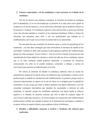 2. Factores contextuales y de los estudiantes a tener presente en el diseño de la
enseñanza.
Uno de los factores que debemos considerar al momento de diseñar la enseñanza
para el aprendizaje, es la rica diversidad que se presenta en el aula, pues como quedó en
evidencia en el test de intereses y en las entrevistas informales que se pudieron realizar en
las primeras 2 semanas, los estudiantes expresan varias motivaciones y gustos por distintas
cosas. Esa diversas también se visualiza en las estructuras familiares, hábitos y formas de
relaciones que presentan entre ellos y con los profesionales que trabajan en el
establecimiento, por lo que evoca a tomar en cuenta todo lo ya mencionado.
Por otra parte hay que considerar los distintos ritmos y estilos de aprendizaje de los
estudiantes, con ello idear estrategias que sean motivadoras al momento de mediar en las
actividades. También se debe tener presente la preocupación explícita del establecimiento
porque los niños arraiguen “buenos hábitos”. Esto nos invita a realizar el proyecto de aula
considerando de forma amplia los intereses y estilos de cada uno de los estudiantes, puesto
que es en estas instancias donde podemos desarrollar y considerar las iniciativas
consensuando con ellos en lo posible temáticas, contenidos a trabajar y normas de
convivencia que procuren un ambiente grato en el aula.
Por último al momento de diseñar la enseñanza, debemos tener en cuenta las
características propias de la sala de clases, las dinámicas que acostumbran a realizar con la
profesora guía y también las instalaciones del establecimiento. Lo primero, porque como se
mencionó anteriormente el espacio en la sala de clases no es holgado para la cantidad de
estudiantes a la que acoge, por ende se deberá mantener una lógica tradicional y con ello
considerar estrategias innovadoras que atiendan las necesidades e intereses de cada
estudiante, lo segundo, porque los estudiantes mantienen una lógica ligada al refuerzo
negativo y al llamado de atención continuo, por ello el idear en conjunto reglas de
convivencia resulta algo necesario, y lo tercero porque las instalaciones del establecimiento
pueden prestar utilidad, por ejemplo al pensar en la utilización de tecnologías y también si
se quiere utilizar un espacio distinto, pues podemos utilizar la biblioteca.
3. Desafíos y dificultades concretas a resolver y fortalezas del contexto para
resolverlos.
 