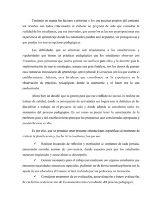 Teniendo en cuenta los factores a priorizar y los que resultan propios del contexto,
los desafíos son todos relacionados al elaborar un proyecto de aula que considere la
realidad de los estudiantes, que sea innovador, que centre los esfuerzos en proporcionar una
experiencia de aprendizaje donde los estudiantes puedan auto-regularse, ser protagonistas y
que puedan ver nuevas opciones pedagógicas.
Las debilidades que se observan son relacionadas a las características y
regularidades que tienen las prácticas pedagógicas que los estudiantes observan con
frecuencia, pues pensamos que podría generar un conflicto para ellos y la docente guía la
implementación de nuevas estrategias; aunque una gran fortaleza, son los deseos de generar
esas instancias innovadores de aprendizaje, aprovechando los recursos con los que cuenta el
establecimiento. Además, otra fortalezas que concebimos, es la experiencia en la
observación de prácticas pedagógicas donde la autonomía y el hacer era lo que
predominaba.
Ahora bien un desafío que se genera para que ese conflicto no sea tal, es realizar un
trabajo de calidad, donde la consecución de actividades sea lógica con la didáctica de las
disciplinas a trabajar en el proyecto de aula y donde además se consideren todos los
momentos del proceso pedagógico. Es así como se puede tener la autorización de la
profesora guía y del establecimiento para que las propuestas sean consideradas apropiadas y
puedan llevarse a cabo.
Es por ello, que se pretende tener presente orientaciones específicas al momento de
realizar la planificación y diseño de la enseñanza, las que son:
 Realizar instancias de reflexión y motivación al comienzo de cada jornada,
procurando recordar normas de convivencia, dando espacios para que los estudiantes
expresen inquietudes y autoevalúen su desempeño.
 Generar momentos para el trabajo personalizado con algunos estudiantes que
presenten necesidades educativas especiales, pudiendo ser de forma interdisciplinaria con la
ayuda de una educadora diferencial o bien realizado por los profesores en formación.
 Considerar momentos de co-evaluación, autoevaluación y hetero evaluación,
de esa forma evidenciar uno de los momentos más ricos dentro del proceso pedagógico.
 