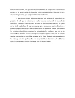 teóricos sobre los niños, sino que como pudimos identificar en este proceso, la enseñanza se
enmarca en un contexto concreto, donde hay niños con características culturales, sociales,
emocionales y afectivas, que son particulares de cada estudiante.
Es por ello que resulta desafiante demostrar por medio de la metodología de
proyectos de aula que los estudiantes sí pueden formarse considerando el desarrollo de
habilidades, contenidos conceptuales y actitudes en espacios donde participen de forma
activa, donde puedan hacer de su proceso algo propio, evaluando sus aciertos, desaciertos y
pudiendo empoderarse de cada una de las instancias de aprendizaje. Ahora, considerando
los aspectos sociopolíticos, conocimos las realidades de los estudiantes que más se ven
involucradas al momento de considerar espacios de aprendizaje colaborativo en un contexto
familiar, pues al observar la realidad particular de los niños, el trabajo en colaboración con
los padres y con otros profesionales, será trascendental en el desarrollo de habilidades
sociales vinculadas a la comunicación y a la relación con su entorno.
 